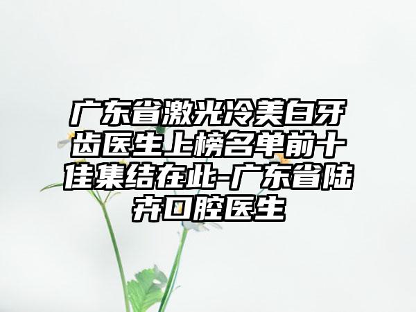 广东省激光冷美白牙齿医生上榜名单前十佳集结在此-广东省陆卉口腔医生