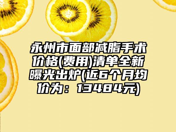 永州市面部减脂手术价格(费用)清单全新曝光出炉(近6个月均价为：13484元)