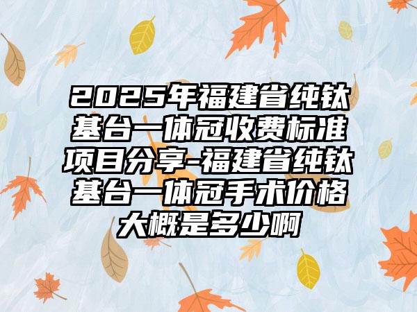 2025年福建省纯钛基台一体冠收费标准项目分享-福建省纯钛基台一体冠手术价格大概是多少啊