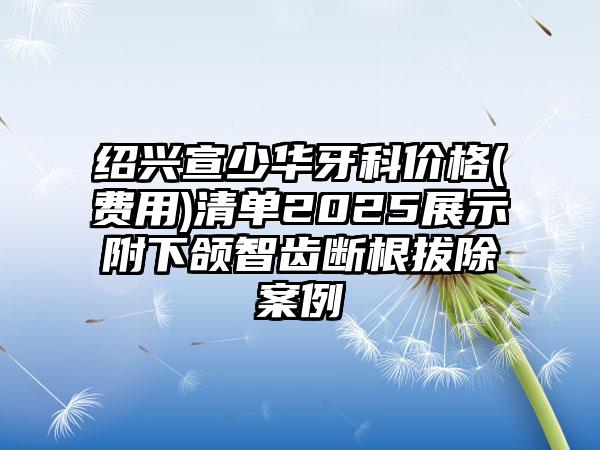 绍兴宣少华牙科价格(费用)清单2025展示附下颌智齿断根拔除案例