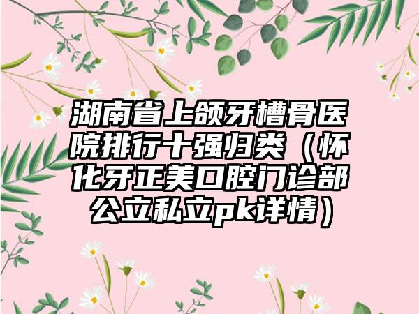 湖南省上颌牙槽骨医院排行十强归类（怀化牙正美口腔门诊部公立私立pk详情）