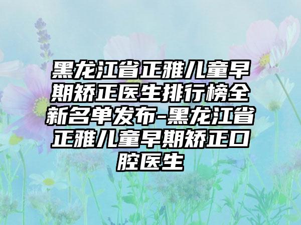 黑龙江省正雅儿童早期矫正医生排行榜全新名单发布-黑龙江省正雅儿童早期矫正口腔医生