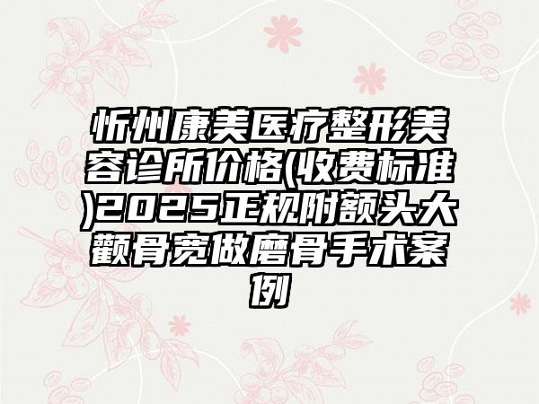 忻州康美医疗整形美容诊所价格(收费标准)2025正规附额头大颧骨宽做磨骨手术案例