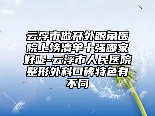 云浮市做开外眼角医院上榜清单十强哪家好呢-云浮市人民医院整形外科口碑特色有不同