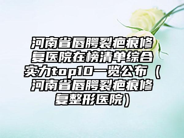 河南省唇腭裂疤痕修复医院在榜清单综合实力top10一览公布（河南省唇腭裂疤痕修复整形医院）