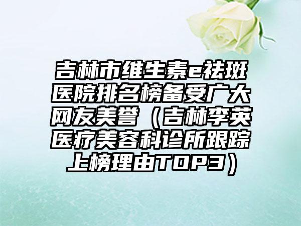 吉林市维生素e祛斑医院排名榜备受广大网友美誉（吉林李英医疗美容科诊所跟踪上榜理由TOP3）