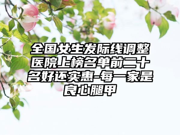 全国女生发际线调整医院上榜名单前二十名好还实惠-每一家是良心腿甲