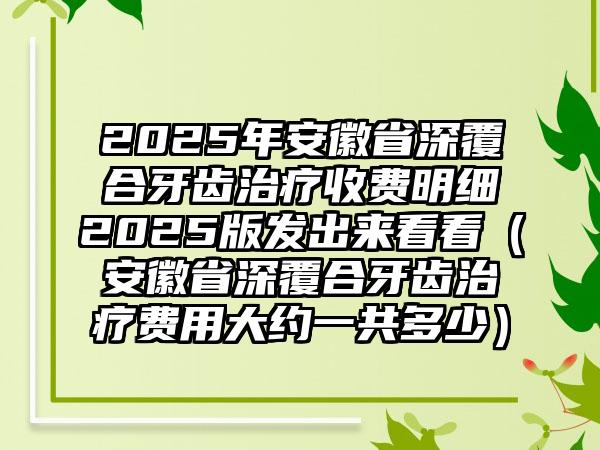 2025年安徽省深覆合牙齿治疗收费明细2025版发出来看看（安徽省深覆合牙齿治疗费用大约一共多少）