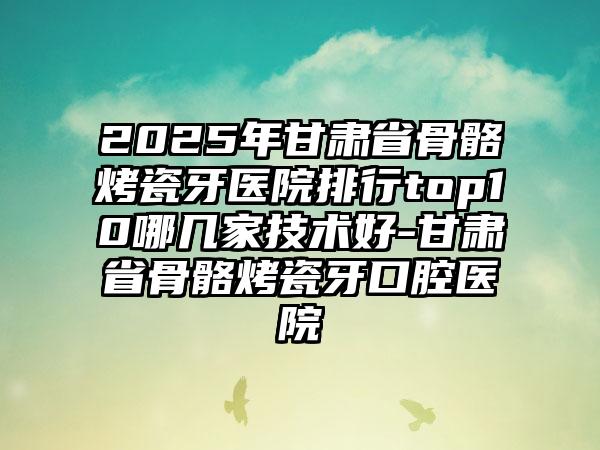 2025年甘肃省骨骼烤瓷牙医院排行top10哪几家技术好-甘肃省骨骼烤瓷牙口腔医院