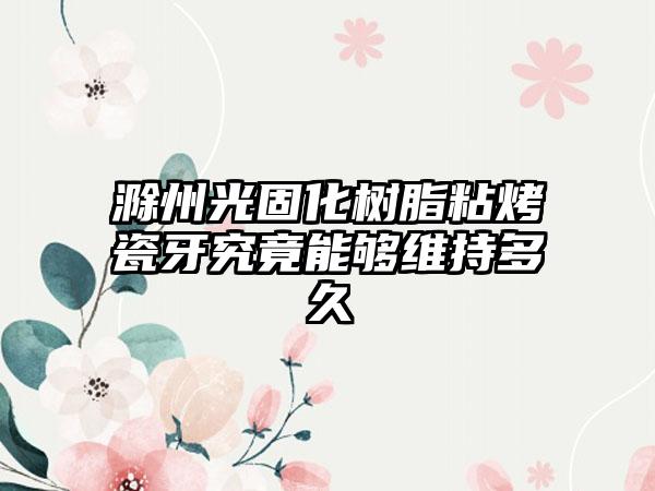 滁州光固化树脂粘烤瓷牙究竟能够维持多久