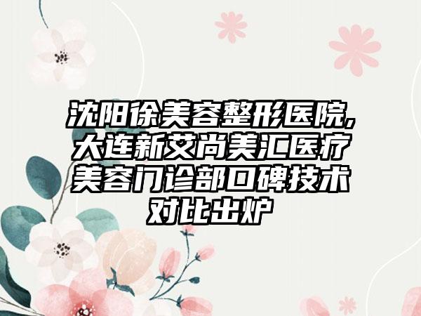 沈阳徐美容整形医院,大连新艾尚美汇医疗美容门诊部口碑技术对比出炉