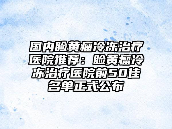 国内睑黄瘤冷冻治疗医院推荐：睑黄瘤冷冻治疗医院前50佳名单正式公布