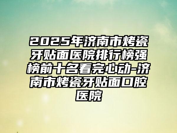 2025年济南市烤瓷牙贴面医院排行榜强榜前十名看完心动-济南市烤瓷牙贴面口腔医院