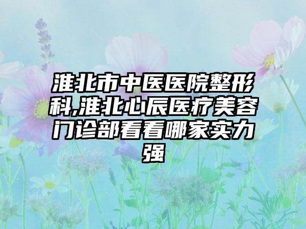 淮北市中医医院整形科,淮北心辰医疗美容门诊部看看哪家实力强