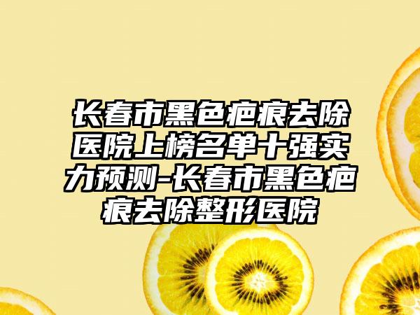 长春市黑色疤痕去除医院上榜名单十强实力预测-长春市黑色疤痕去除整形医院