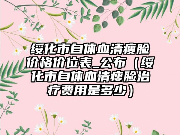 绥化市自体血清瘦脸价格价位表_公布（绥化市自体血清瘦脸治疗费用是多少）