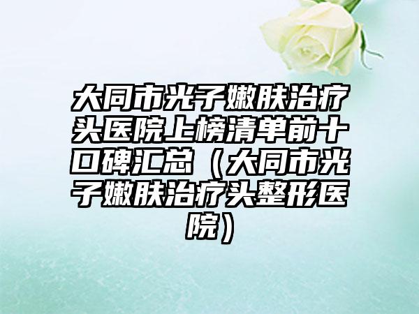 大同市光子嫩肤治疗头医院上榜清单前十口碑汇总（大同市光子嫩肤治疗头整形医院）