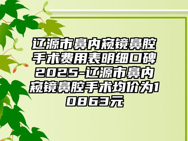 辽源市鼻内窥镜鼻腔手术费用表明细口碑2025-辽源市鼻内窥镜鼻腔手术均价为10863元