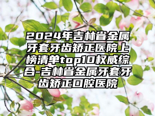 2024年吉林省金属牙套牙齿矫正医院上榜清单top10权威综合-吉林省金属牙套牙齿矫正口腔医院