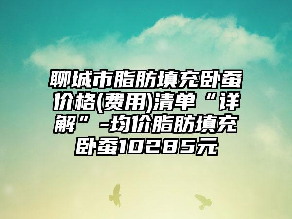 聊城市脂肪填充卧蚕价格(费用)清单“详解”-均价脂肪填充卧蚕10285元