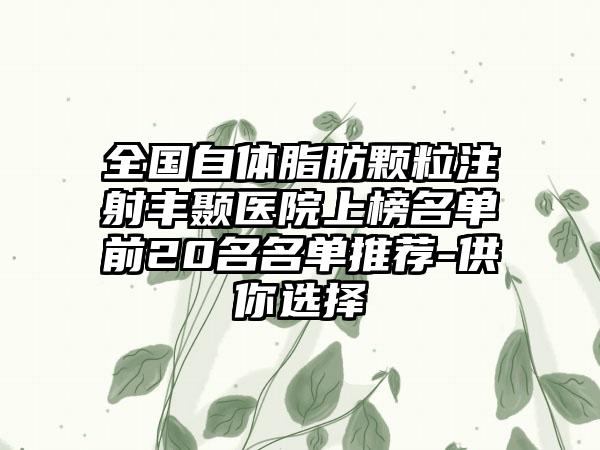 全国自体脂肪颗粒注射丰颞医院上榜名单前20名名单推荐-供你选择