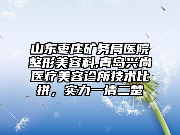 山东枣庄矿务局医院整形美容科,青岛兴尚医疗美容诊所技术比拼，实力一清二楚