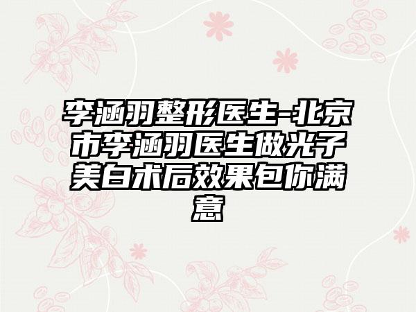 李涵羽整形医生-北京市李涵羽医生做光子美白术后效果包你满意