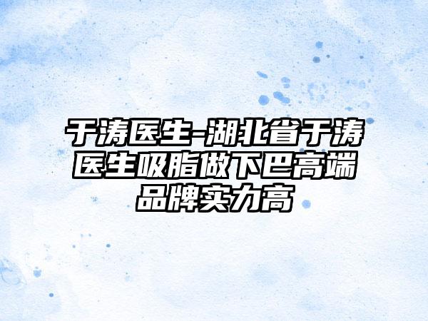 于涛医生-湖北省于涛医生吸脂做下巴高端品牌实力高