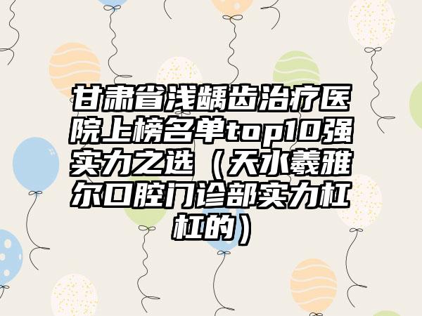 甘肃省浅龋齿治疗医院上榜名单top10强实力之选（天水羲雅尔口腔门诊部实力杠杠的）