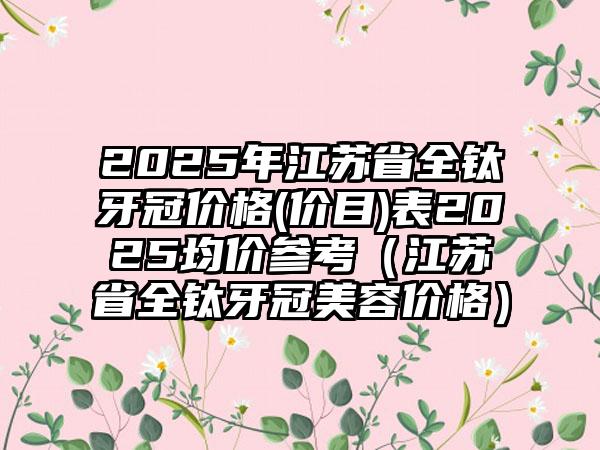 2025年江苏省全钛牙冠价格(价目)表2025均价参考（江苏省全钛牙冠美容价格）