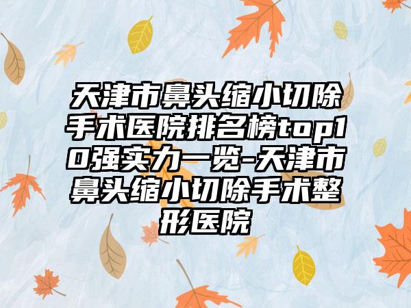 天津市鼻头缩小切除手术医院排名榜top10强实力一览-天津市鼻头缩小切除手术整形医院