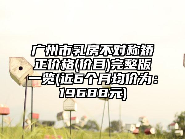 广州市乳房不对称矫正价格(价目)完整版一览(近6个月均价为：19688元)