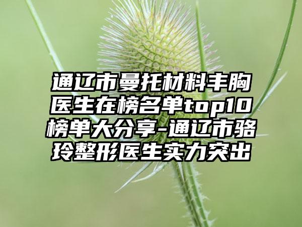 通辽市曼托材料丰胸医生在榜名单top10榜单大分享-通辽市骆玲整形医生实力突出