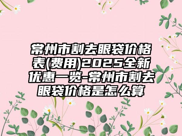 常州市割去眼袋价格表(费用)2025全新优惠一览-常州市割去眼袋价格是怎么算