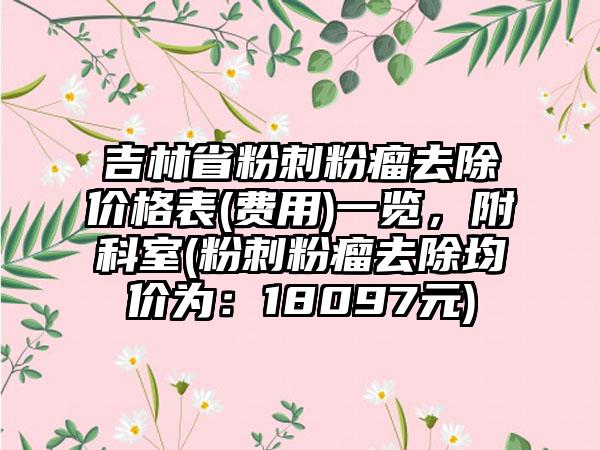 吉林省粉刺粉瘤去除价格表(费用)一览，附科室(粉刺粉瘤去除均价为：18097元)