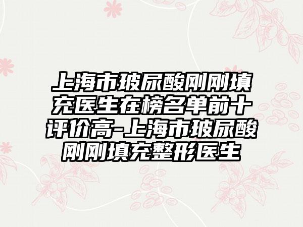 上海市玻尿酸刚刚填充医生在榜名单前十评价高-上海市玻尿酸刚刚填充整形医生