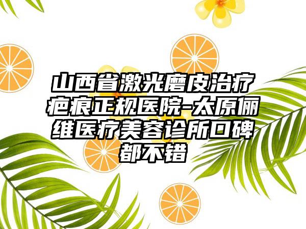 山西省激光磨皮治疗疤痕正规医院-太原俪维医疗美容诊所口碑都不错