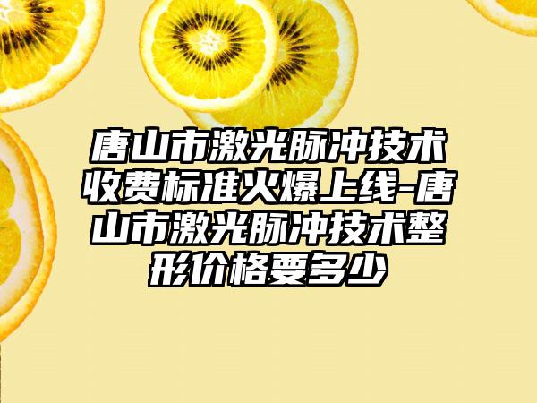 唐山市激光脉冲技术收费标准火爆上线-唐山市激光脉冲技术整形价格要多少