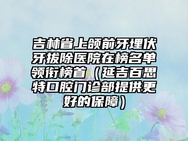 吉林省上颌前牙埋伏牙拔除医院在榜名单领衔榜首（延吉百思特口腔门诊部提供更好的保障）