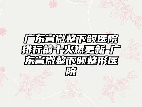 广东省微整下颌医院排行前十火爆更新-广东省微整下颌整形医院