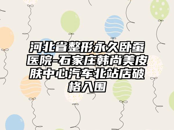 河北省整形永久卧蚕医院-石家庄韩尚美皮肤中心汽车北站店破格入围