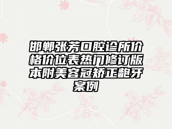 邯郸张芳口腔诊所价格价位表热门修订版本附美容冠矫正龅牙案例