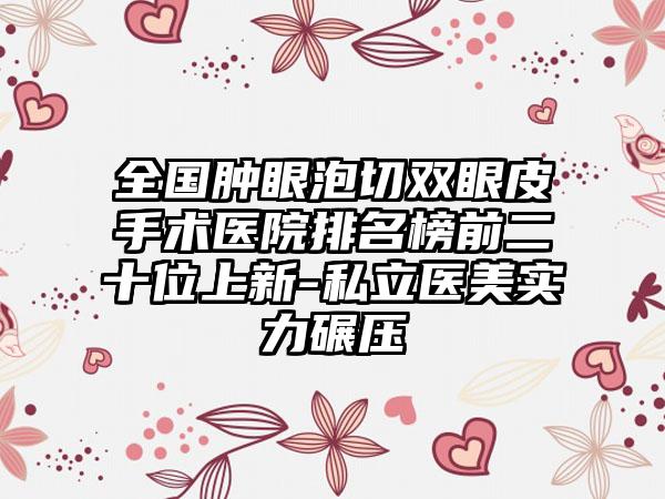 全国肿眼泡切双眼皮手术医院排名榜前二十位上新-私立医美实力碾压