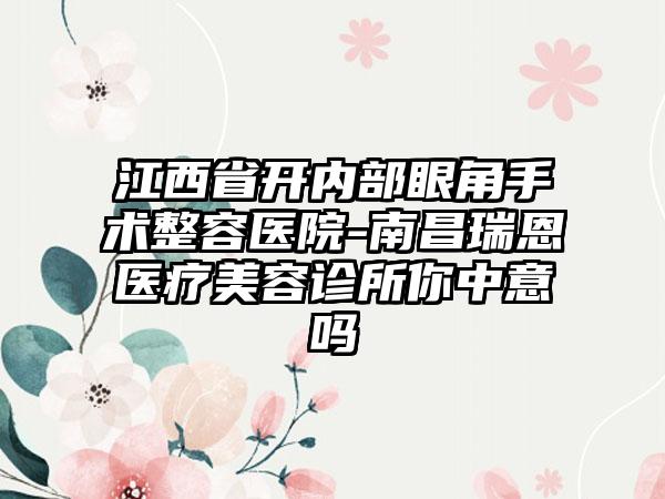 江西省开内部眼角手术整容医院-南昌瑞恩医疗美容诊所你中意吗