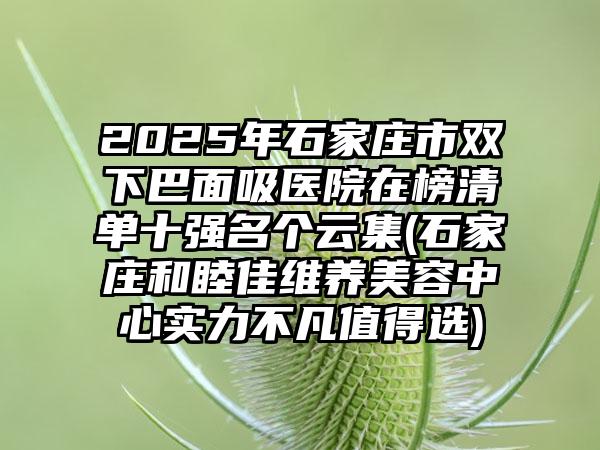 2025年石家庄市双下巴面吸医院在榜清单十强名个云集(石家庄和睦佳维养美容中心实力不凡值得选)