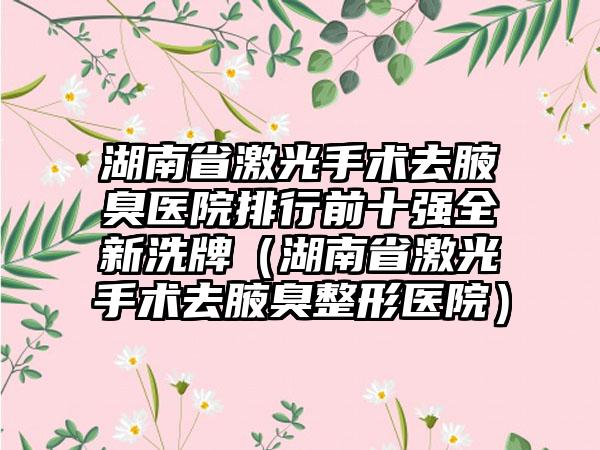 湖南省激光手术去腋臭医院排行前十强全新洗牌（湖南省激光手术去腋臭整形医院）