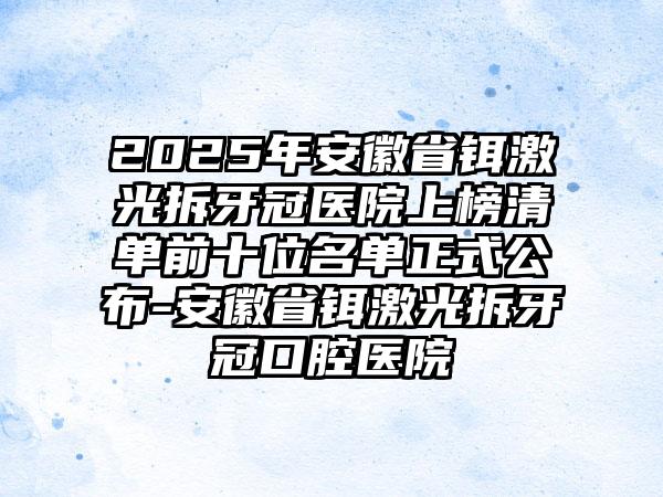 2025年安徽省铒激光拆牙冠医院上榜清单前十位名单正式公布-安徽省铒激光拆牙冠口腔医院