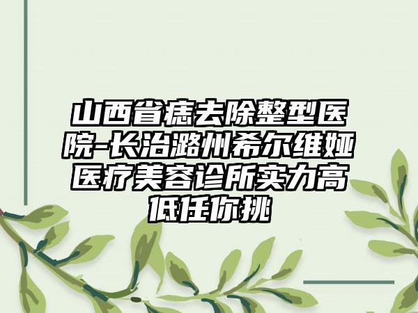 山西省痣去除整型医院-长治潞州希尔维娅医疗美容诊所实力高低任你挑