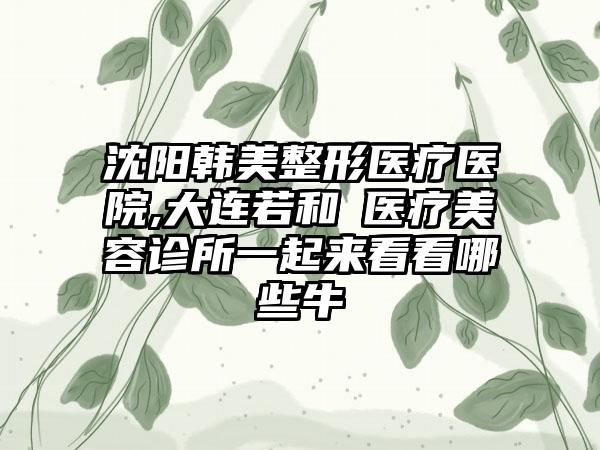 沈阳韩美整形医疗医院,大连若和珺医疗美容诊所一起来看看哪些牛