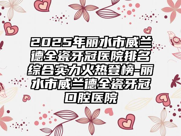 2025年丽水市威兰德全瓷牙冠医院排名综合实力火热登榜-丽水市威兰德全瓷牙冠口腔医院